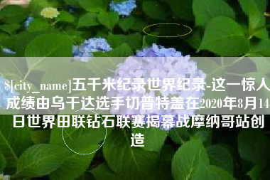 淮安五千米纪录世界纪录-这一惊人成绩由乌干达选手切普特盖在2020年8月14日世界田联钻石联赛揭幕战摩纳哥站创造