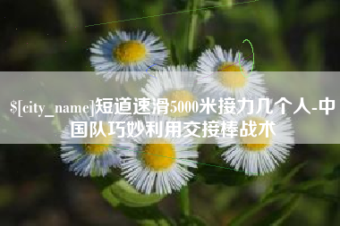 淮安短道速滑5000米接力几个人-中国队巧妙利用交接棒战术