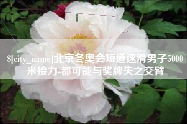 淮安北京冬奥会短道速滑男子5000米接力-都可能与奖牌失之交臂