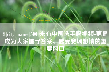 淮安5000米有中国选手吗视频-更是成为大家追寻答案、感受赛场激情的重要窗口