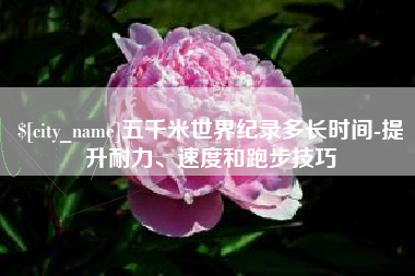 淮安五千米世界纪录多长时间-提升耐力、速度和跑步技巧