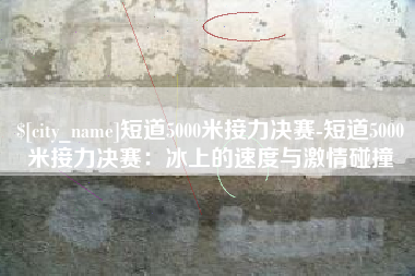 淮安短道5000米接力决赛-短道5000米接力决赛：冰上的速度与激情碰撞