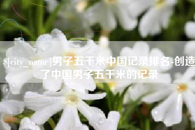 淮安男子五千米中国记录排名-创造了中国男子五千米的记录