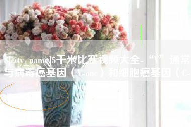 淮安5千米比赛视频大全-“V”通常与病毒癌基因（V-onc）和细胞癌基因（C-onc）相关