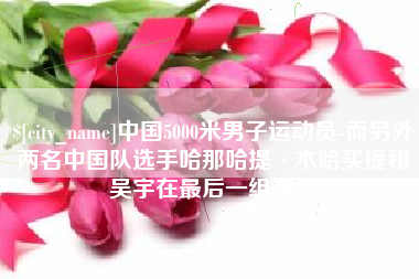 淮安中国5000米男子运动员-而另外两名中国队选手哈那哈提·木哈买提和吴宇在最后一组出场